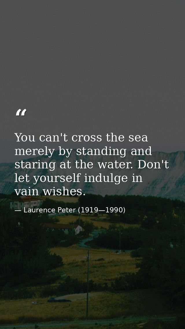 You can't cross the sea merely by standing and staring at the water. Don't let yourself indulge in vain wishes. — Laurence Peter (1919—1990)