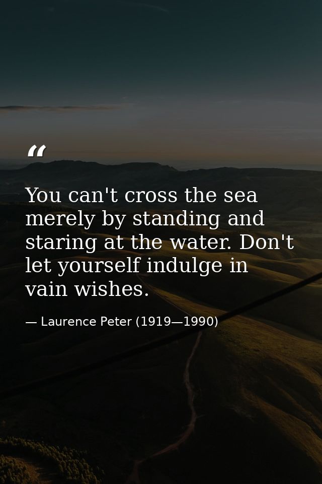 You can't cross the sea merely by standing and staring at the water. Don't let yourself indulge in vain wishes. — Laurence Peter (1919—1990)