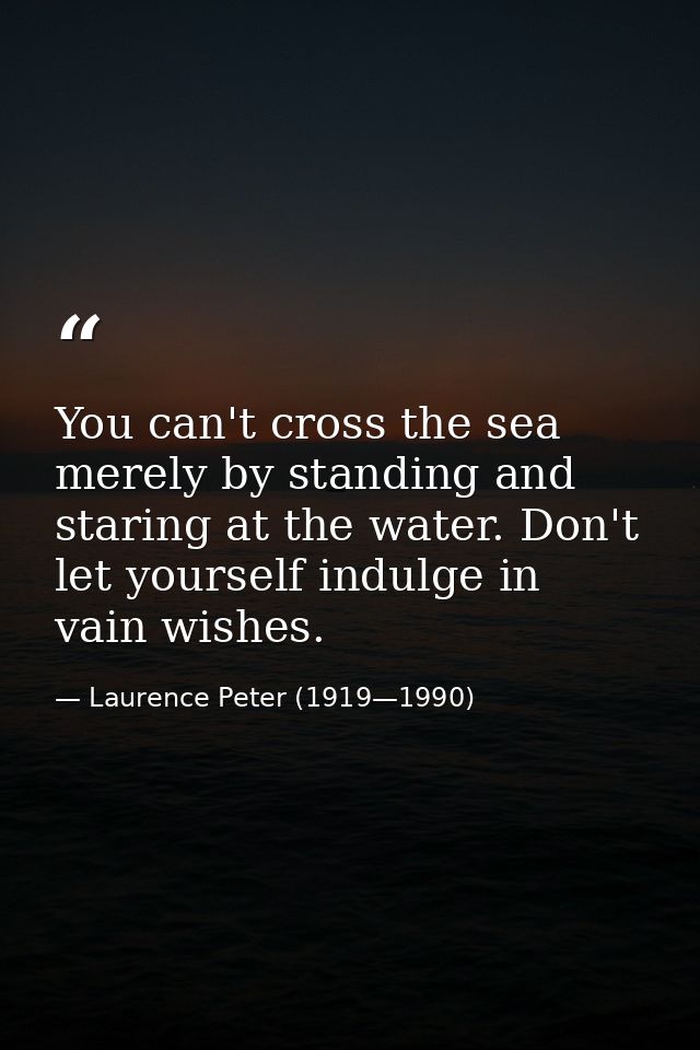 You can't cross the sea merely by standing and staring at the water. Don't let yourself indulge in vain wishes. — Laurence Peter (1919—1990)