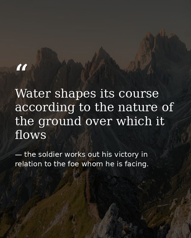 Water shapes its course according to the nature of the ground over which it flows — the soldier works out his victory in relation to the foe whom he is facing.