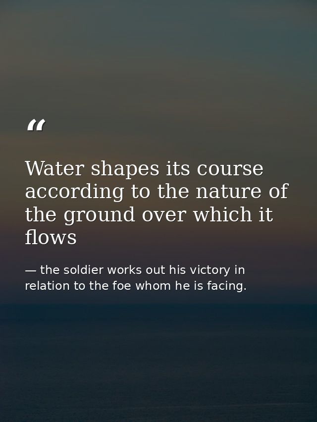 Water shapes its course according to the nature of the ground over which it flows — the soldier works out his victory in relation to the foe whom he is facing.