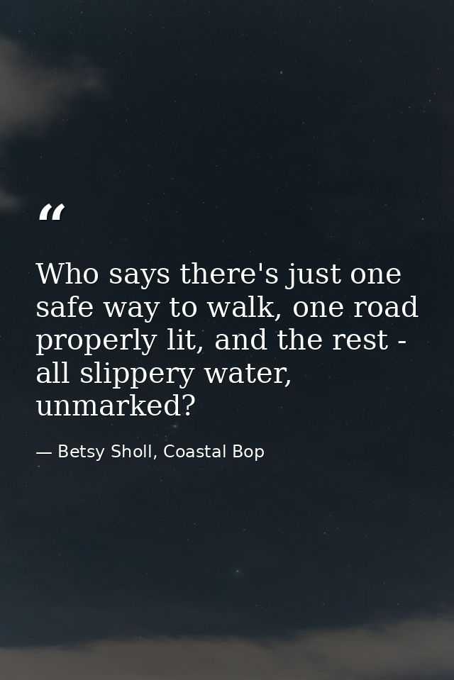 Who says there's just one safe way to walk, one road properly lit, and the rest - all slippery water, unmarked? — Betsy Sholl, Coastal Bop