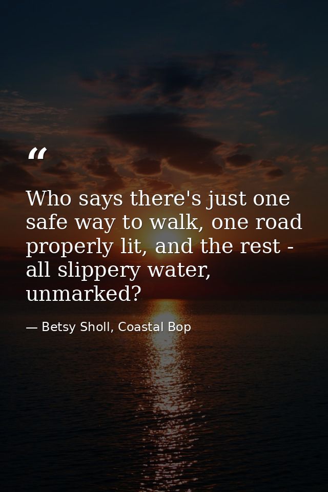 Who says there's just one safe way to walk, one road properly lit, and the rest - all slippery water, unmarked? — Betsy Sholl, Coastal Bop