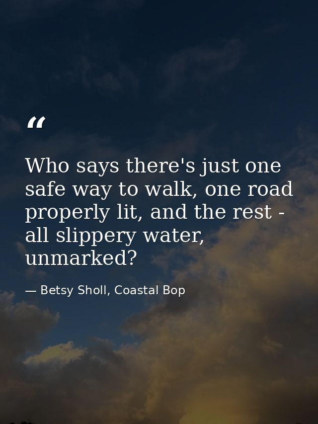 Who says there's just one safe way to walk, one road properly lit, and the rest - all slippery water, unmarked? — Betsy Sholl, Coastal Bop