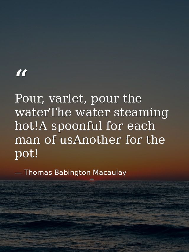 Pour, varlet, pour the waterThe water steaming hot!A spoonful for each man of usAnother for the pot! — Thomas Babington Macaulay