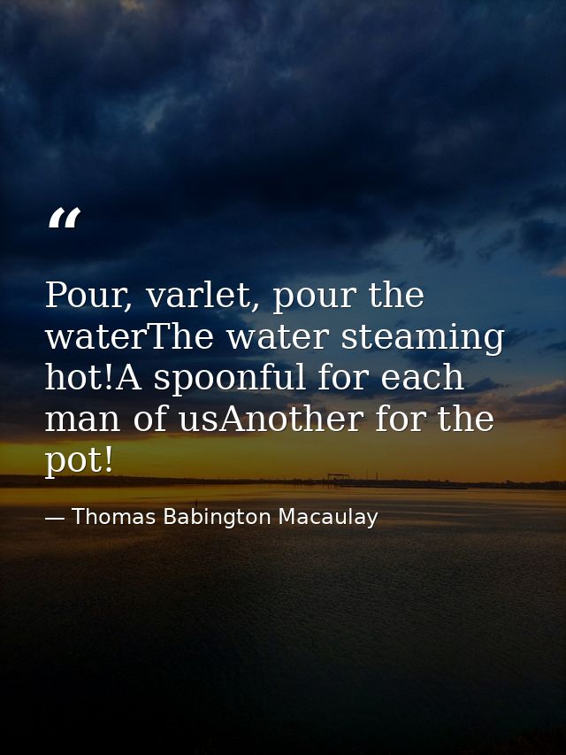 Pour, varlet, pour the waterThe water steaming hot!A spoonful for each man of usAnother for the pot! — Thomas Babington Macaulay