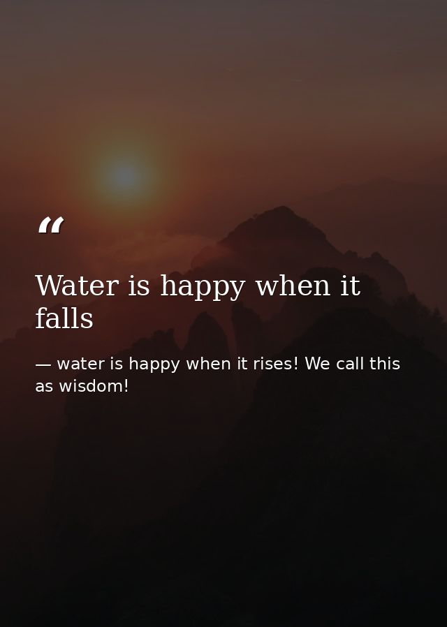 Water is happy when it falls — water is happy when it rises! We call this as wisdom!