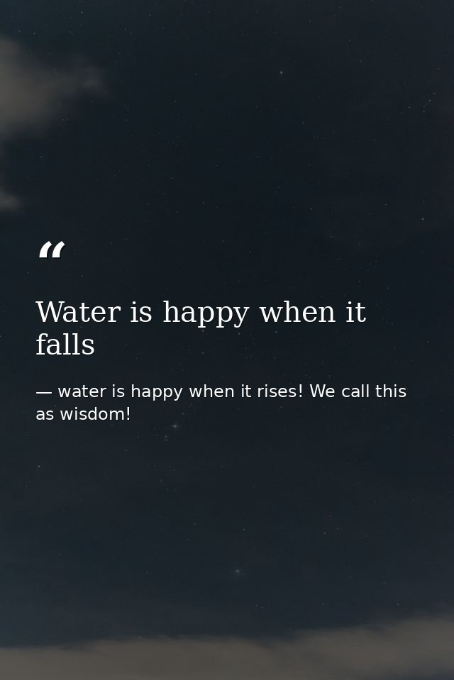 Water is happy when it falls — water is happy when it rises! We call this as wisdom!