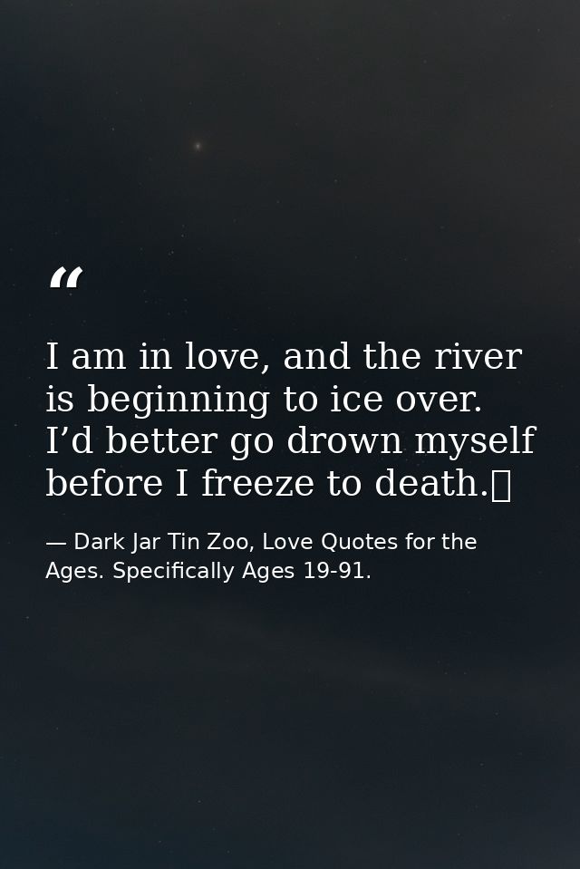 I am in love, and the river is beginning to ice over. I’d better go drown myself before I freeze to death.  — Dark Jar Tin Zoo, Love Quotes for the Ages. Specifically Ages 19-91.