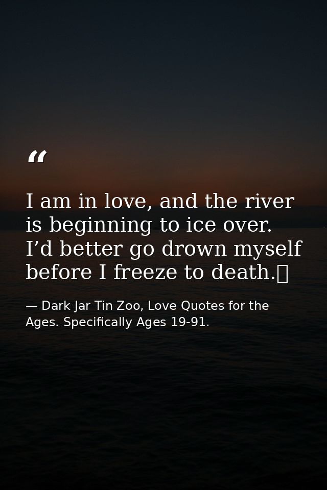 I am in love, and the river is beginning to ice over. I’d better go drown myself before I freeze to death.  — Dark Jar Tin Zoo, Love Quotes for the Ages. Specifically Ages 19-91.