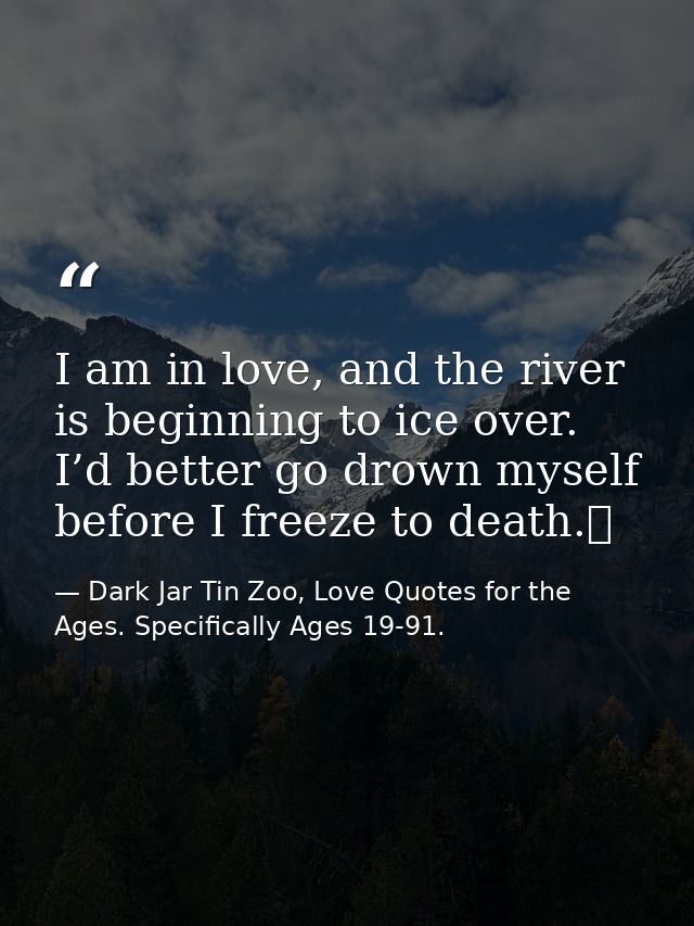 I am in love, and the river is beginning to ice over. I’d better go drown myself before I freeze to death.  — Dark Jar Tin Zoo, Love Quotes for the Ages. Specifically Ages 19-91.