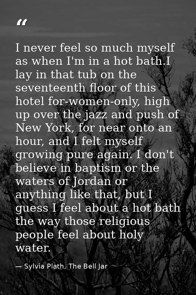 I never feel so much myself as when I'm in a hot bath.I lay in that tub on the seventeenth floor of this hotel for-women — Sylvia Plath, The Bell Jar