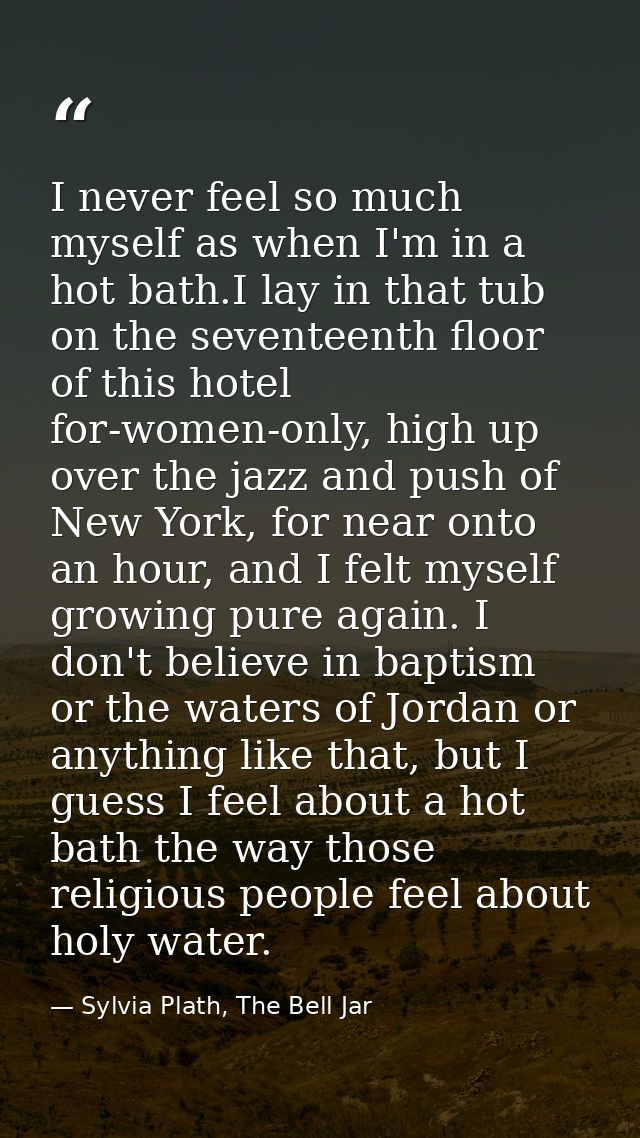 I never feel so much myself as when I'm in a hot bath.I lay in that tub on the seventeenth floor of this hotel for-women — Sylvia Plath, The Bell Jar