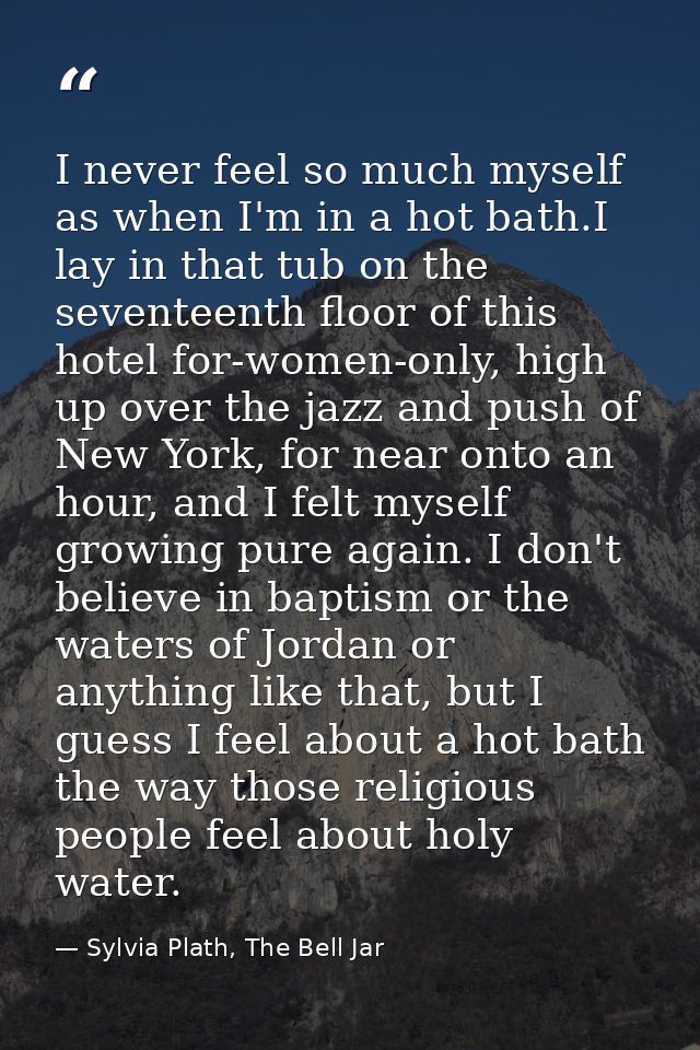I never feel so much myself as when I'm in a hot bath.I lay in that tub on the seventeenth floor of this hotel for-women — Sylvia Plath, The Bell Jar