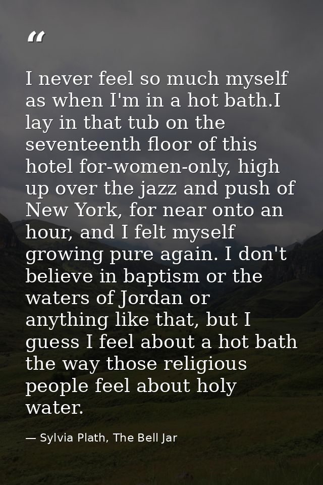 I never feel so much myself as when I'm in a hot bath.I lay in that tub on the seventeenth floor of this hotel for-women — Sylvia Plath, The Bell Jar