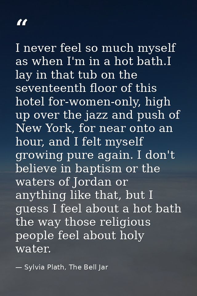 I never feel so much myself as when I'm in a hot bath.I lay in that tub on the seventeenth floor of this hotel for-women — Sylvia Plath, The Bell Jar