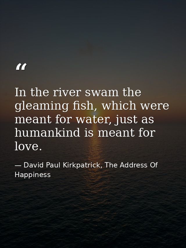 In the river swam the gleaming fish, which were meant for water, just as humankind is meant for love. — David Paul Kirkpatrick, The Address Of Happiness