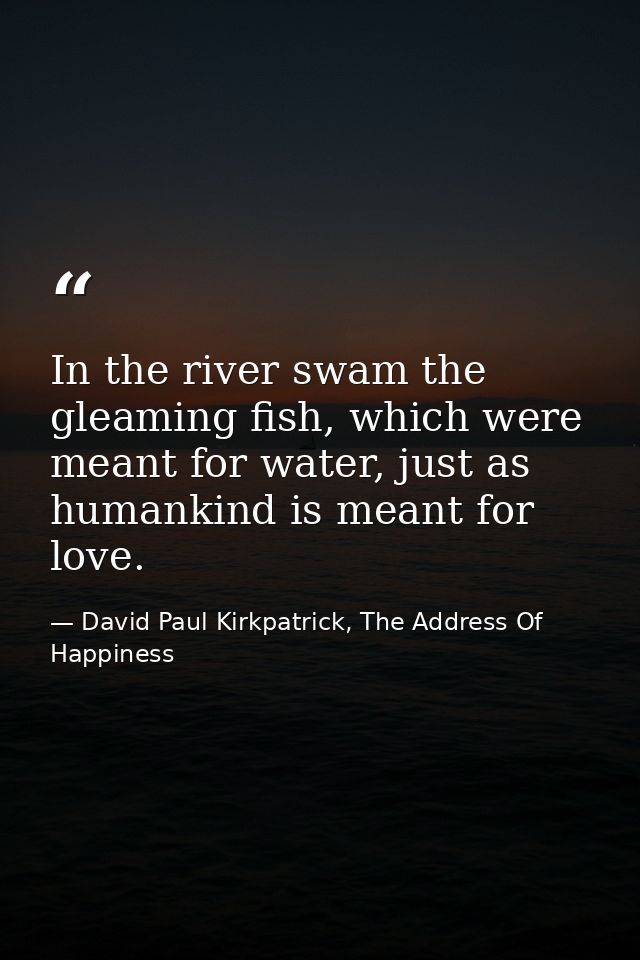 In the river swam the gleaming fish, which were meant for water, just as humankind is meant for love. — David Paul Kirkpatrick, The Address Of Happiness