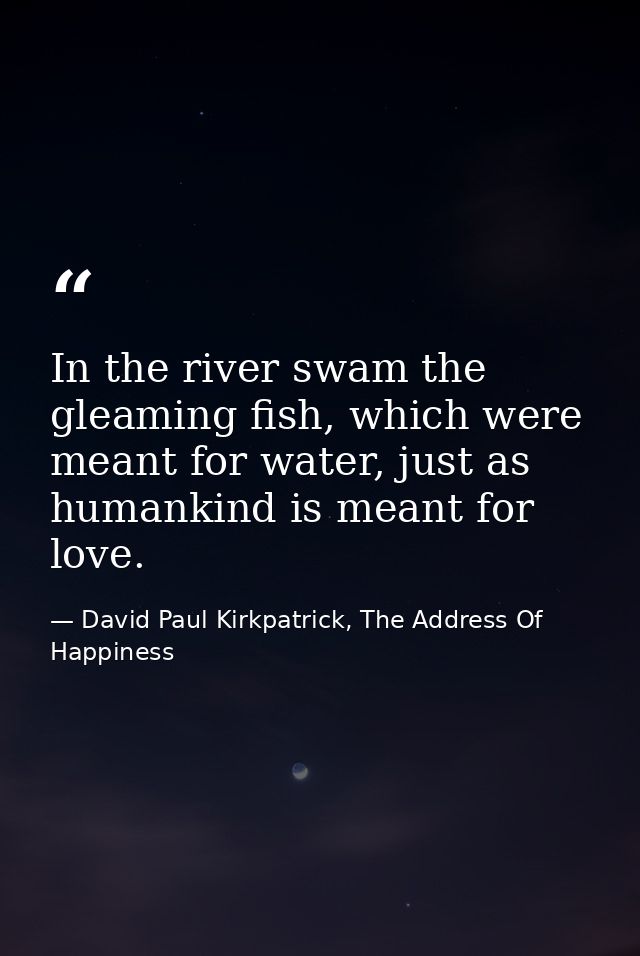 In the river swam the gleaming fish, which were meant for water, just as humankind is meant for love. — David Paul Kirkpatrick, The Address Of Happiness