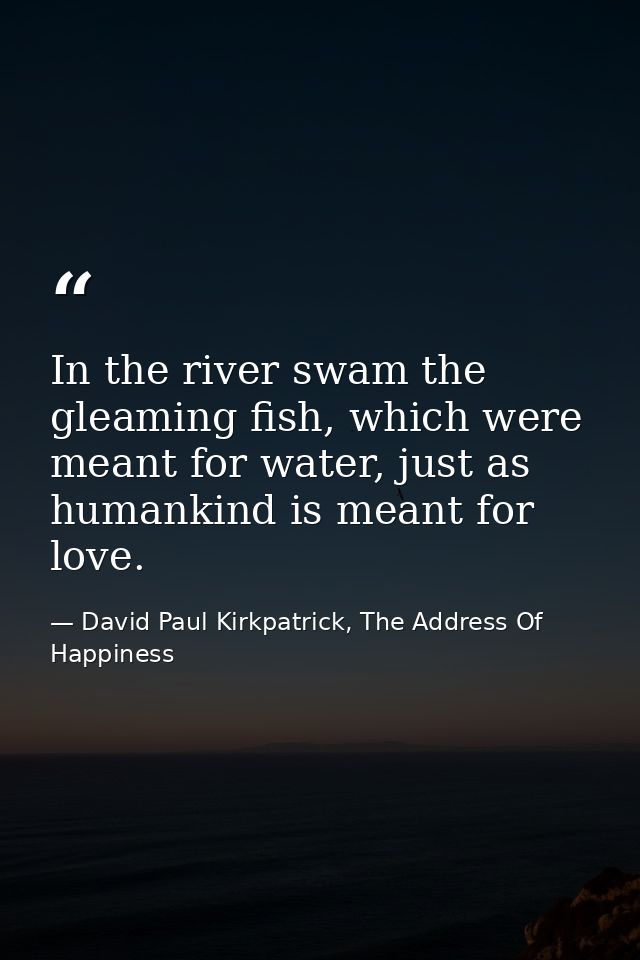 In the river swam the gleaming fish, which were meant for water, just as humankind is meant for love. — David Paul Kirkpatrick, The Address Of Happiness