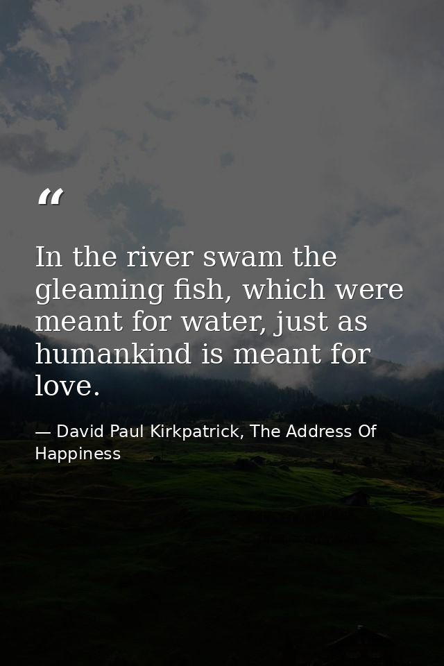 In the river swam the gleaming fish, which were meant for water, just as humankind is meant for love. — David Paul Kirkpatrick, The Address Of Happiness