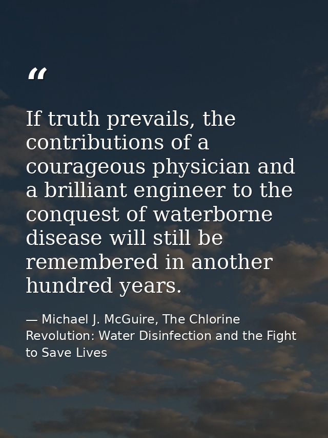 If truth prevails, the contributions of a courageous physician and a brilliant engineer to the conquest of waterborne di — Michael J. McGuire, The Chlorine Revolution: Water Disinfection and the Fight to Save Lives