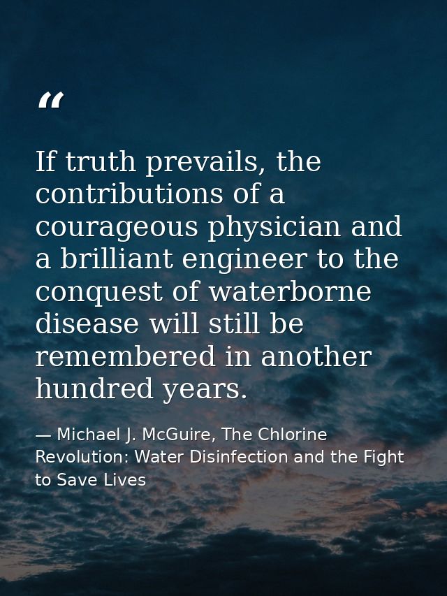 If truth prevails, the contributions of a courageous physician and a brilliant engineer to the conquest of waterborne di — Michael J. McGuire, The Chlorine Revolution: Water Disinfection and the Fight to Save Lives