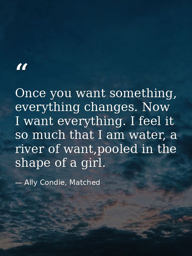 Once you want something, everything changes. Now I want everything. I feel it so much that I am water, a river of want,p — Ally Condie, Matched