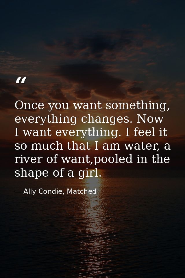 Once you want something, everything changes. Now I want everything. I feel it so much that I am water, a river of want,p — Ally Condie, Matched