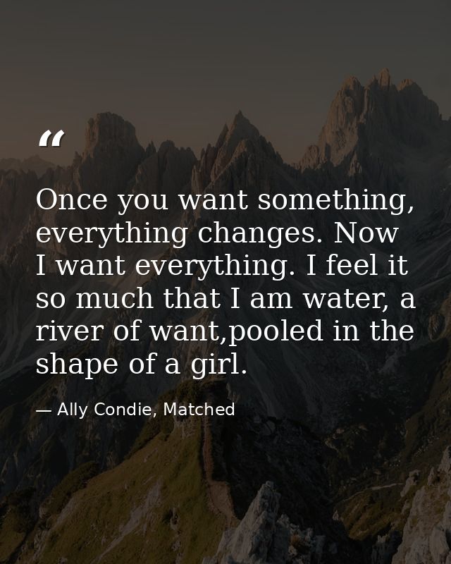 Once you want something, everything changes. Now I want everything. I feel it so much that I am water, a river of want,p — Ally Condie, Matched