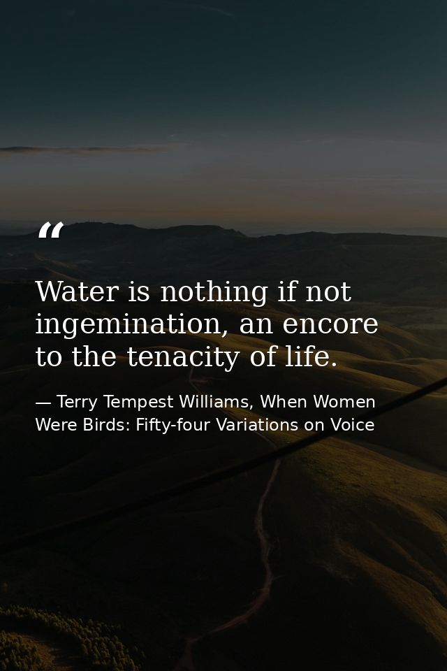 Water is nothing if not ingemination, an encore to the tenacity of life. — Terry Tempest Williams, When Women Were Birds: Fifty-four Variations on Voice