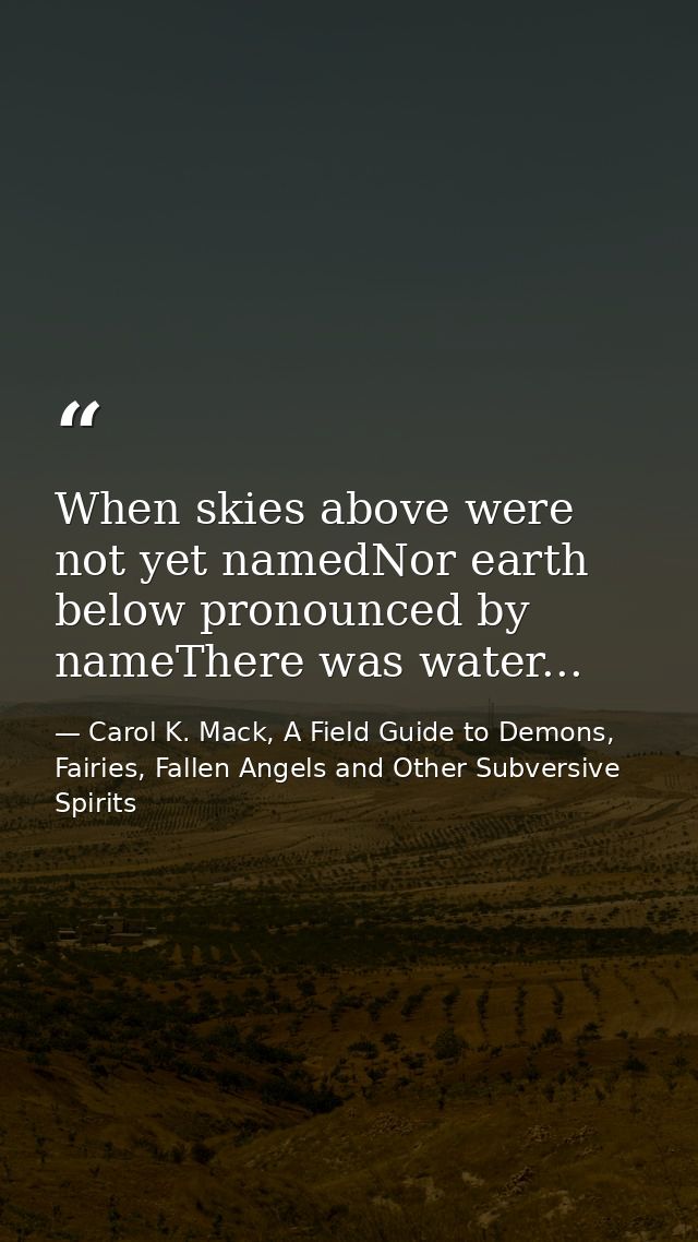 When skies above were not yet namedNor earth below pronounced by nameThere was water... — Carol K. Mack, A Field Guide to Demons, Fairies, Fallen Angels and Other Subversive Spirits