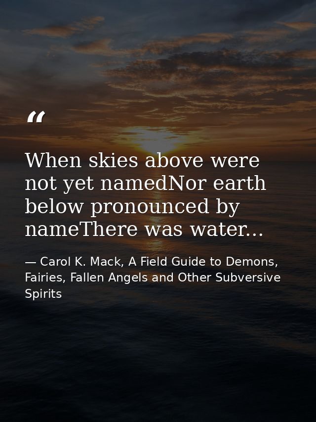 When skies above were not yet namedNor earth below pronounced by nameThere was water... — Carol K. Mack, A Field Guide to Demons, Fairies, Fallen Angels and Other Subversive Spirits
