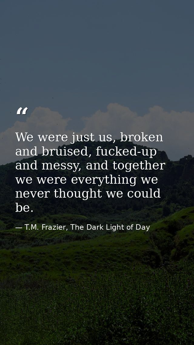 We were just us, broken and bruised, fucked-up and messy, and together we were everything we never thought we could be. — T.M. Frazier, The Dark Light of Day