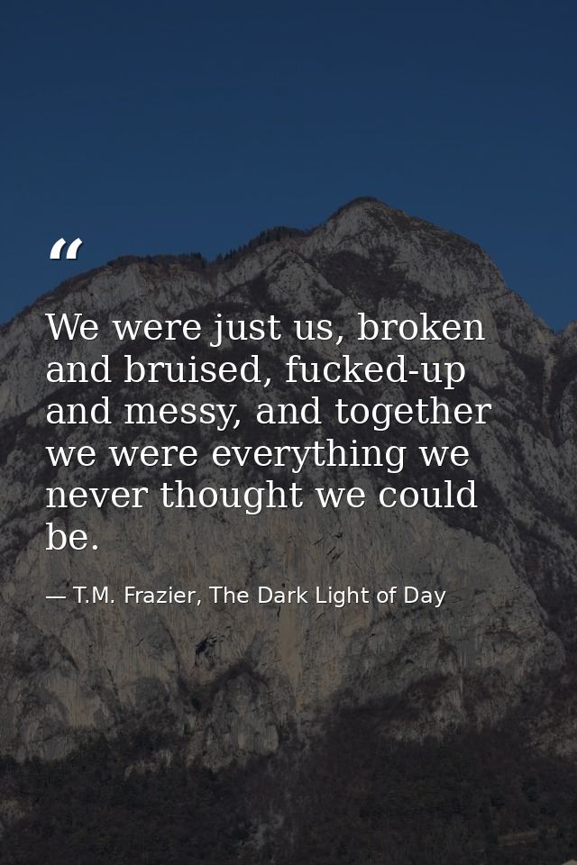 We were just us, broken and bruised, fucked-up and messy, and together we were everything we never thought we could be. — T.M. Frazier, The Dark Light of Day