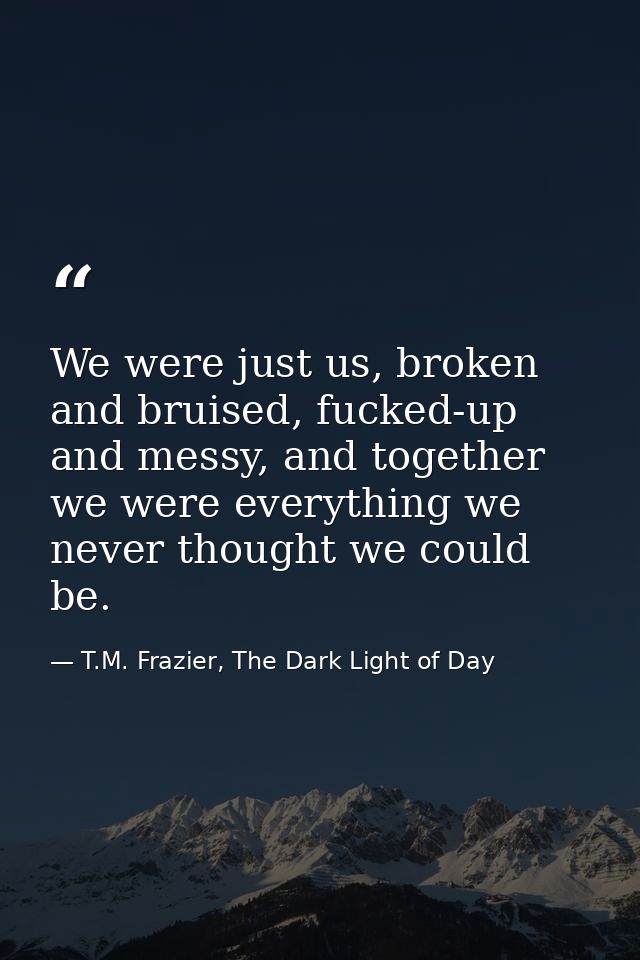We were just us, broken and bruised, fucked-up and messy, and together we were everything we never thought we could be. — T.M. Frazier, The Dark Light of Day