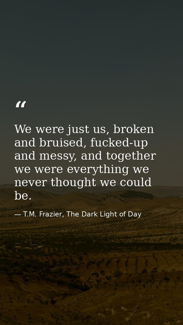 We were just us, broken and bruised, fucked-up and messy, and together we were everything we never thought we could be. — T.M. Frazier, The Dark Light of Day