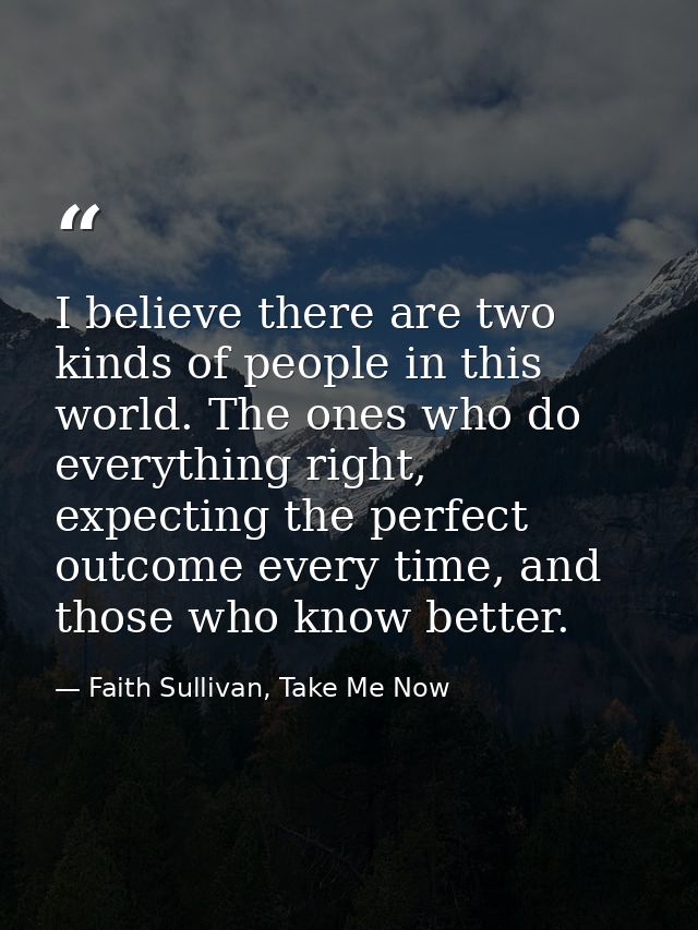 I believe there are two kinds of people in this world. The ones who do everything right, expecting the perfect outcome e — Faith Sullivan, Take Me Now