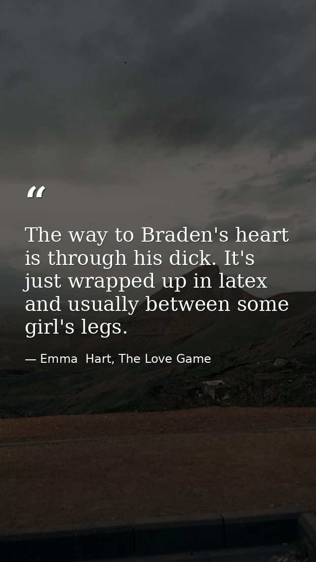 The way to Braden's heart is through his dick. It's just wrapped up in latex and usually between some girl's legs. — Emma  Hart, The Love Game