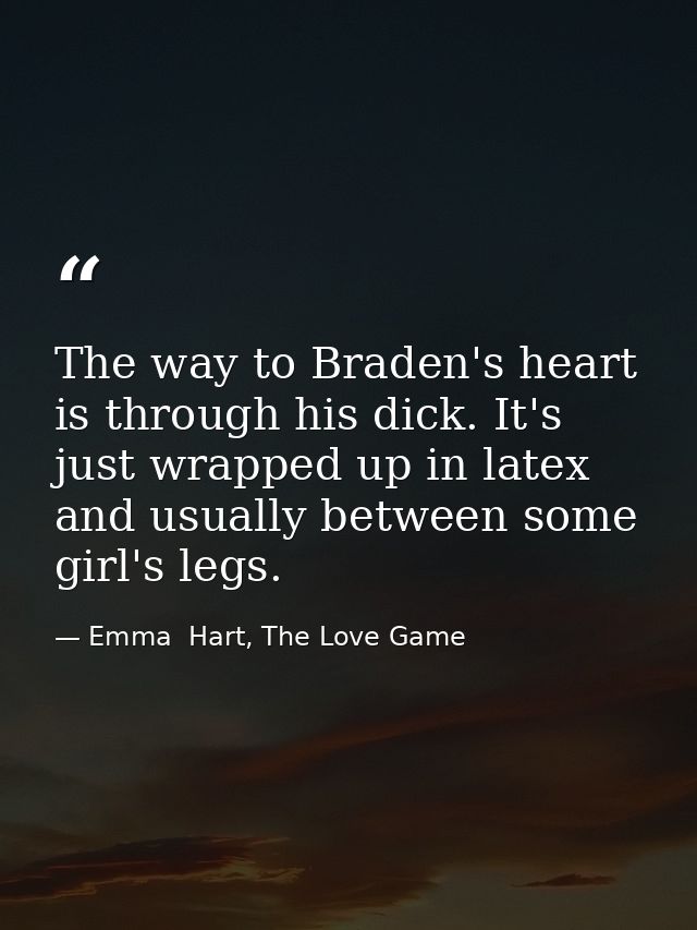 The way to Braden's heart is through his dick. It's just wrapped up in latex and usually between some girl's legs. — Emma  Hart, The Love Game