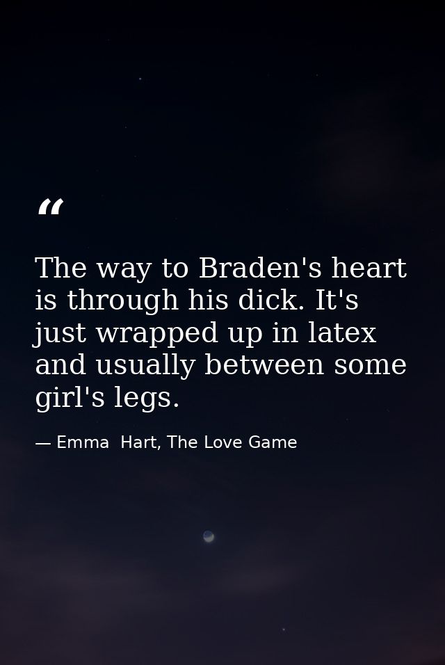 The way to Braden's heart is through his dick. It's just wrapped up in latex and usually between some girl's legs. — Emma  Hart, The Love Game