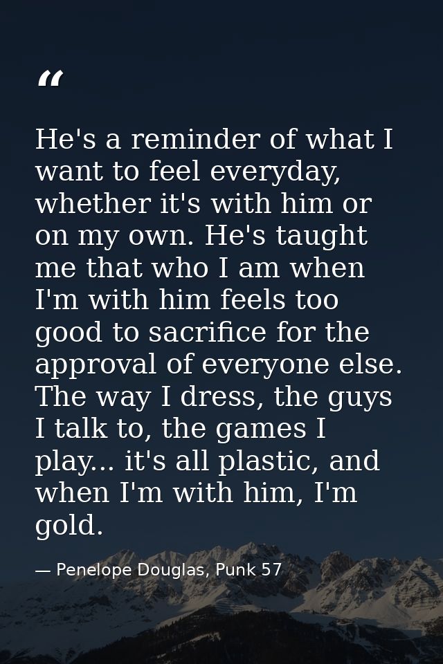 He's a reminder of what I want to feel everyday, whether it's with him or on my own. He's taught me that who I am when I — Penelope Douglas, Punk 57