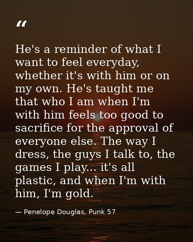 He's a reminder of what I want to feel everyday, whether it's with him or on my own. He's taught me that who I am when I — Penelope Douglas, Punk 57