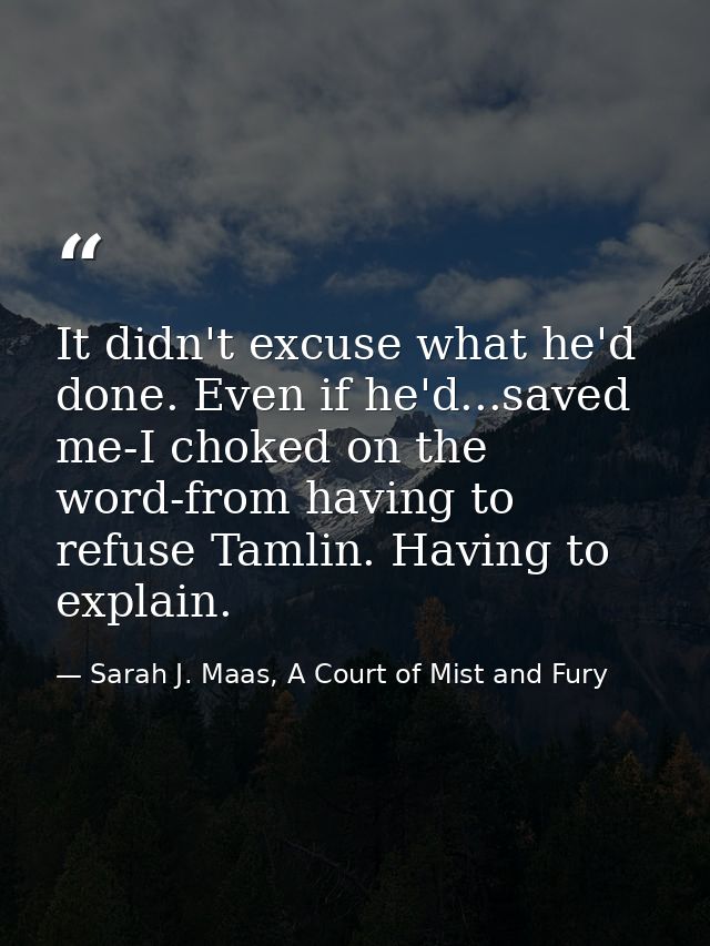 It didn't excuse what he'd done. Even if he'd...saved me-I choked on the word-from having to refuse Tamlin. Having to ex — Sarah J. Maas, A Court of Mist and Fury