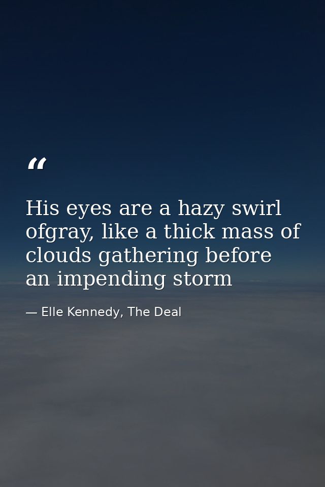 His eyes are a hazy swirl ofgray, like a thick mass of clouds gathering before an impending storm — Elle Kennedy, The Deal