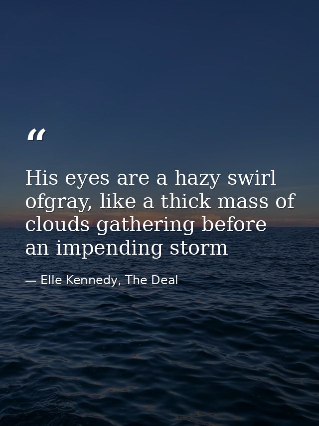 His eyes are a hazy swirl ofgray, like a thick mass of clouds gathering before an impending storm — Elle Kennedy, The Deal