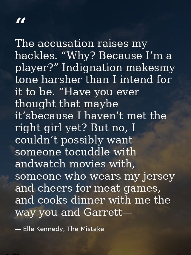 The accusation raises my hackles. “Why? Because I’m a player?” Indignation makesmy tone harsher than I intend for it to  — Elle Kennedy, The Mistake