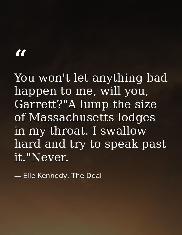 You won't let anything bad happen to me, will you, Garrett?"A lump the size of Massachusetts lodges in my throat. I swal — Elle Kennedy, The Deal
