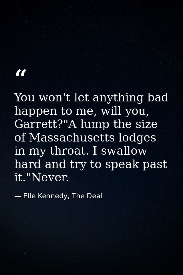 You won't let anything bad happen to me, will you, Garrett?"A lump the size of Massachusetts lodges in my throat. I swal — Elle Kennedy, The Deal