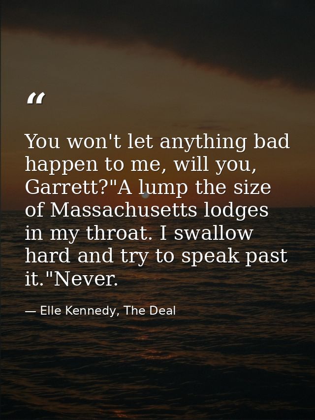 You won't let anything bad happen to me, will you, Garrett?"A lump the size of Massachusetts lodges in my throat. I swal — Elle Kennedy, The Deal